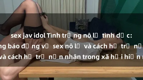 sex jav idol Tình trạng nô lệ tình dục: Những thực tế đáng báo động về sex nô lệ và cách hỗ trợ nạn nhân trong xã hội hiện nay