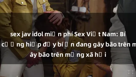 sex jav idol miễn phí Sex Việt Nam: Bí mật về vụ cưỡng hiếp đầy bí ẩn đang gây bão trên mạng xã hội