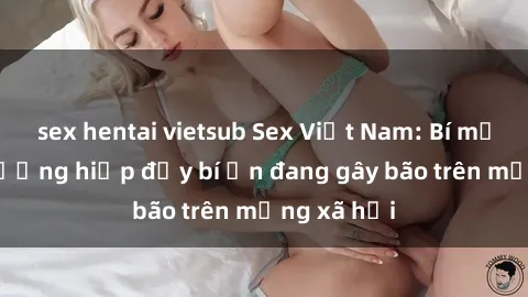 sex hentai vietsub Sex Việt Nam: Bí mật về vụ cưỡng hiếp đầy bí ẩn đang gây bão trên mạng xã hội