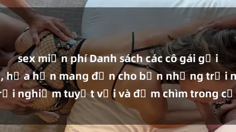 sex miễn phí Danh sách các cô gái gọi Việt Nam hấp dẫn, hứa hẹn mang đến cho bạn những trải nghiệm tuyệt vời và đắm chìm trong cảm xúc tuyệt vời.