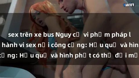 sex trên xe bus Nguy cơ vi phạm pháp luật khi thực hiện hành vi sex nơi công cộng: Hậu quả và hình phạt có thể đối mặt