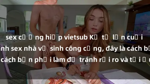 sex cưỡng hiếp vietsub Kể từ lần cuối cùng bạn thực hành sex nhà vệ sinh công cộng, đây là cách bạn phải làm để tránh rủi ro và tối ưu trải nghiệm.