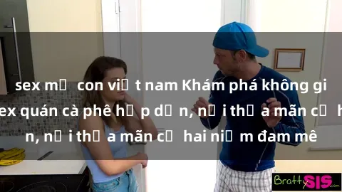 sex mẹ con việt nam Khám phá không gian độc đáo tại sex quán cà phê hấp dẫn, nơi thỏa mãn cả hai niềm đam mê