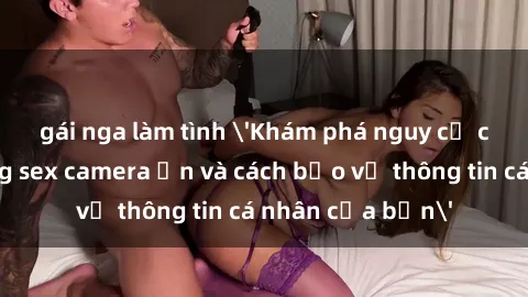gái nga làm tình 'Khám phá nguy cơ của việc sử dụng sex camera ẩn và cách bảo vệ thông tin cá nhân của bạn'