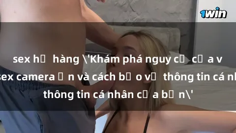 sex họ hàng 'Khám phá nguy cơ của việc sử dụng sex camera ẩn và cách bảo vệ thông tin cá nhân của bạn'