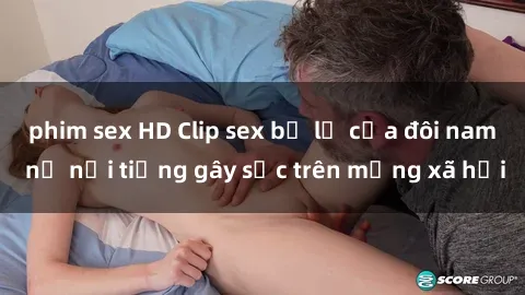 phim sex HD Clip sex bị lộ của đôi nam nữ nổi tiếng gây sốc trên mạng xã hội