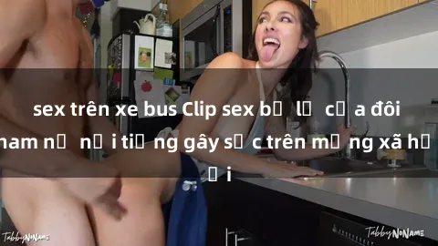 sex trên xe bus Clip sex bị lộ của đôi nam nữ nổi tiếng gây sốc trên mạng xã hội