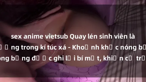 sex anime vietsub Quay lén sinh viên làm tình ngay trên giường trong kí túc xá - Khoảnh khắc nóng bỏng được ghi lại bí mật, khiến cả trường học xôn xao.
