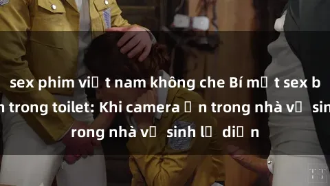 sex phim việt nam không che Bí mật sex bị quay lén trong toilet: Khi camera ẩn trong nhà vệ sinh lộ diện
