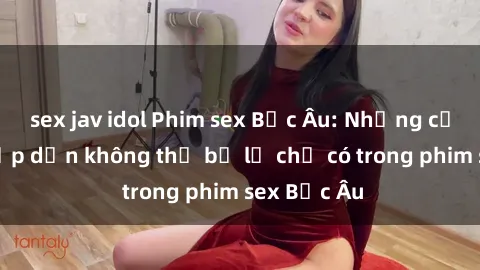 sex jav idol Phim sex Bắc Âu: Những cảnh nóng hấp dẫn không thể bỏ lỡ chỉ có trong phim sex Bắc Âu