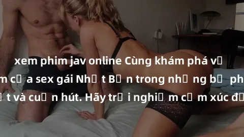 xem phim jav online Cùng khám phá vẻ đẹp và sức gợi cảm của sex gái Nhật Bản trong những bộ phim đầy nghệ thuật và cuốn hút. Hãy trải nghiệm cảm xúc đầy mới mẻ và sống động từ những cảnh quay tinh tế