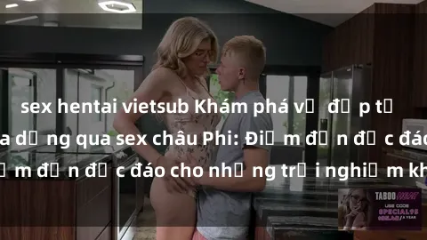 sex hentai vietsub Khám phá vẻ đẹp tự nhiên và văn hóa đa dạng qua sex châu Phi: Điểm đến độc đáo cho những trải nghiệm khó quên