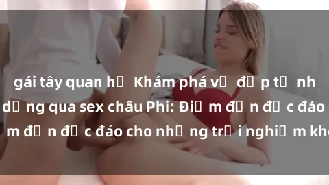 gái tây quan hệ Khám phá vẻ đẹp tự nhiên và văn hóa đa dạng qua sex châu Phi: Điểm đến độc đáo cho những trải nghiệm khó quên