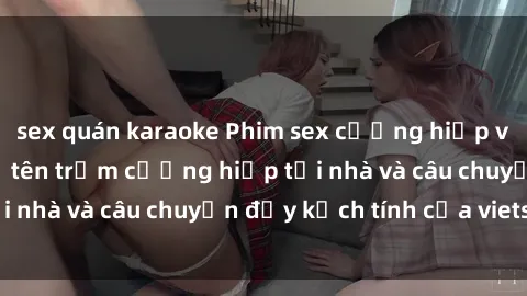 sex quán karaoke Phim sex cưỡng hiếp vietsub: Nữ sinh bị tên trộm cưỡng hiếp tại nhà và câu chuyện đầy kịch tính của vietsub