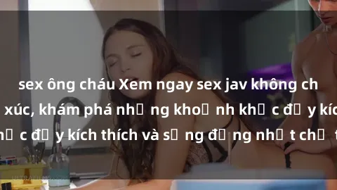 sex ông cháu Xem ngay sex jav không che để thỏa mãn cảm xúc, khám phá những khoảnh khắc đầy kích thích và sống động nhất chỉ trong click!