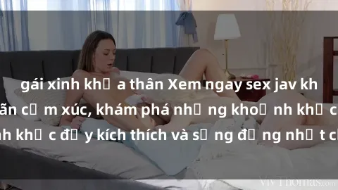 gái xinh khỏa thân Xem ngay sex jav không che để thỏa mãn cảm xúc, khám phá những khoảnh khắc đầy kích thích và sống động nhất chỉ trong click!