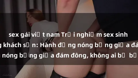 sex gái việt nam Trải nghiệm sex sinh viên sôi động trong khách sạn: Hành động nóng bỏng giữa đám đông, không ai bị bỏ lỡ