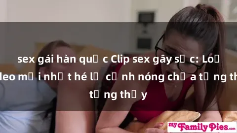 sex gái hàn quốc Clip sex gây sốc: Loạt video mới nhất hé lộ cảnh nóng chưa từng thấy