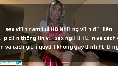 sex việt nam full HD Những vấn đề liên quan đến việc tiếp cận thông tin về sex người lớn và cách giải quyết không gây ảnh hưởng đến trẻ em