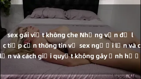 sex gái việt không che Những vấn đề liên quan đến việc tiếp cận thông tin về sex người lớn và cách giải quyết không gây ảnh hưởng đến trẻ em