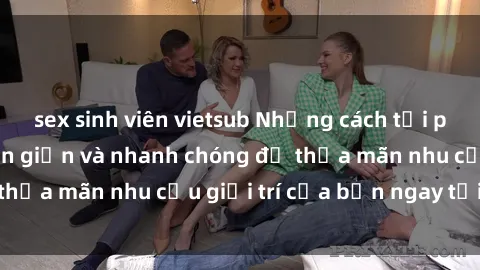 sex sinh viên vietsub Những cách tải phim sex về máy đơn giản và nhanh chóng để thỏa mãn nhu cầu giải trí của bạn ngay tại nhà