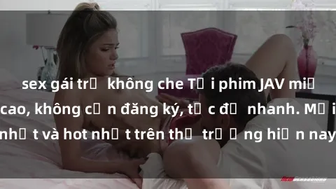 sex gái trẻ không che Tải phim JAV miễn phí chất lượng cao, không cần đăng ký, tốc độ nhanh. Mới nhất và hot nhất trên thị trường hiện nay, cập nhật hàng ngày.