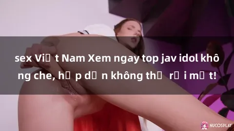 sex Việt Nam Xem ngay top jav idol không che, hấp dẫn không thể rời mắt!
