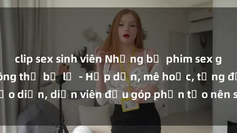 clip sex sinh viên Những bộ phim sex gái già đỉnh cao không thể bỏ lỡ - Hấp dẫn, mê hoặc, từng đạo diễn, diễn viên đều góp phần tạo nên sự hấp dẫn, kích thích.