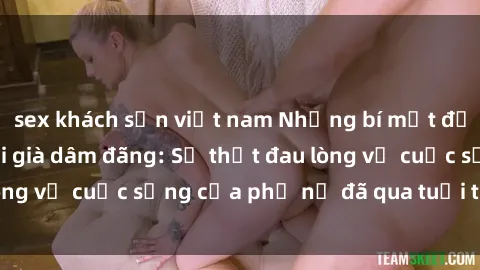 sex khách sạn việt nam Những bí mật đằng sau vẻ ngoài gái già dâm đãng: Sự thật đau lòng về cuộc sống của phụ nữ đã qua tuổi thanh xuân