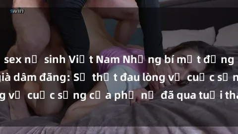 sex nữ sinh Việt Nam Những bí mật đằng sau vẻ ngoài gái già dâm đãng: Sự thật đau lòng về cuộc sống của phụ nữ đã qua tuổi thanh xuân