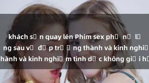 khách sạn quay lén Phim sex phụ nữ lớn tuổi: Sức hút đằng sau vẻ đẹp trưởng thành và kinh nghiệm tình dục không giới hạn