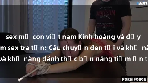 sex mẹ con việt nam Kinh hoàng và đầy kích thích với phim sex tra tấn: Câu chuyện đen tối và khả năng đánh thức bản năng tiềm ẩn trong con người