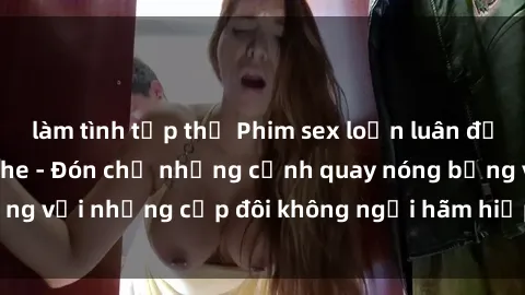 làm tình tập thể Phim sex loạn luân đầy kích thích không che - Đón chờ những cảnh quay nóng bỏng với những cặp đôi không ngại hãm hiếp gia đình trong lòng