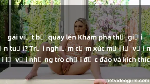 gái việt bị quay lén Khám phá thế giới sex trực tuyến: Hơn tuổi? Trải nghiệm cảm xúc mới lạ với những trò chơi độc đáo và kích thích người lớn