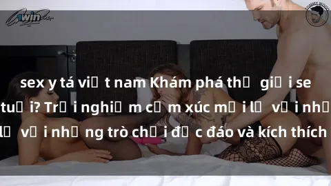 sex y tá việt nam Khám phá thế giới sex trực tuyến: Hơn tuổi? Trải nghiệm cảm xúc mới lạ với những trò chơi độc đáo và kích thích người lớn