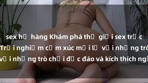 sex họ hàng Khám phá thế giới sex trực tuyến: Hơn tuổi? Trải nghiệm cảm xúc mới lạ với những trò chơi độc đáo và kích thích người lớn