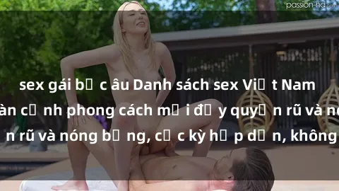 sex gái bắc âu Danh sách sex Việt Nam không che - Ảnh toàn cảnh phong cách mới đầy quyến rũ và nóng bỏng, cực kỳ hấp dẫn, không thể bỏ qua!