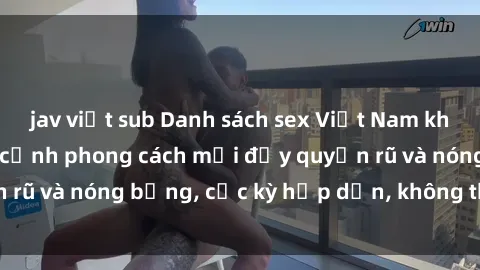 jav việt sub Danh sách sex Việt Nam không che - Ảnh toàn cảnh phong cách mới đầy quyến rũ và nóng bỏng, cực kỳ hấp dẫn, không thể bỏ qua!