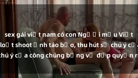 sex gái việt nam có con Người mẫu Việt Nam gây sốt với loạt shoot ảnh táo bạo, thu hút sự chú ý của công chúng bằng vẻ đẹp quyến rũ và gợi cảm.