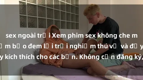 sex ngoài trời Xem phim sex không che miễn phí tại đây, đảm bảo đem lại trải nghiệm thú vị và đầy kích thích cho các bạn. Không cần đăng ký, hoàn toàn miễn phí.