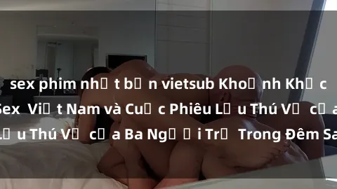 sex phim nhật bản vietsub Khoảnh Khắc Đầy Kịch Tính: Sex Việt Nam và Cuộc Phiêu Lưu Thú Vị của Ba Người Trẻ Trong Đêm Say Đắm