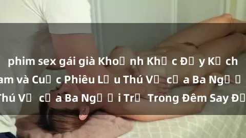 phim sex gái già Khoảnh Khắc Đầy Kịch Tính: Sex Việt Nam và Cuộc Phiêu Lưu Thú Vị của Ba Người Trẻ Trong Đêm Say Đắm