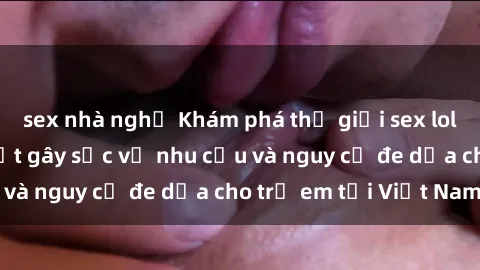 sex nhà nghỉ Khám phá thế giới sex loli Việt Nam: Sự thật gây sốc về nhu cầu và nguy cơ đe dọa cho trẻ em tại Việt Nam