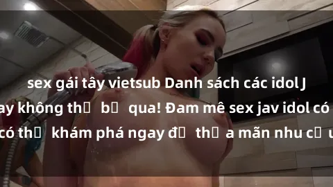sex gái tây vietsub Danh sách các idol JAV hot nhất hiện nay không thể bỏ qua! Đam mê sex jav idol có thể khám phá ngay để thỏa mãn nhu cầu giải trí của mình!
