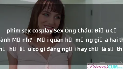 phim sex cosplay Sex Ông Cháu: Điều Cấm Kỵ Hay Thú Vui Lành Mạnh? - Mối quan hệ mạng giữa hai thế hệ liệu có gì đáng ngại hay chỉ là sự thay đổi của thời đại?