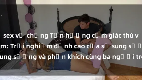 sex vợ chồng Tận hưởng cảm giác thú vị với sex Việt Nam: Trải nghiệm đỉnh cao của sự sung sướng và phấn khích cùng ba người trong một lần!