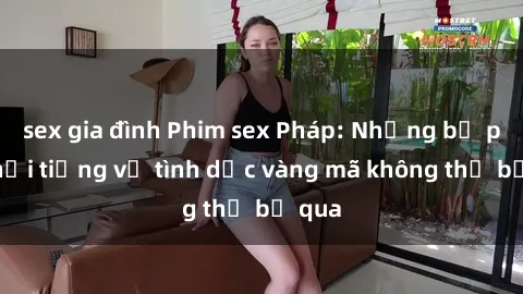 sex gia đình Phim sex Pháp: Những bộ phim nổi tiếng về tình dục vàng mã không thể bỏ qua