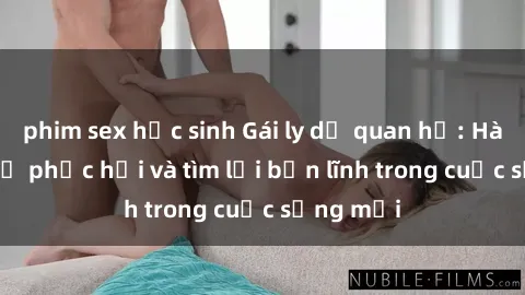 phim sex học sinh Gái ly dị quan hệ: Hành trình tự phục hồi và tìm lại bản lĩnh trong cuộc sống mới