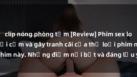 clip nóng phòng tắm [Review] Phim sex loli: Đánh giá về sự gợi cảm và gây tranh cãi của thể loại phim này. Những điểm nổi bật và đáng lưu ý khi xem phim loli.