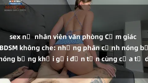 sex nữ nhân viên văn phòng Cảm giác mạnh mẽ với sex BDSM không che: những phân cảnh nóng bỏng khơi gợi đến tận cùng của tư duy và cơ thể.